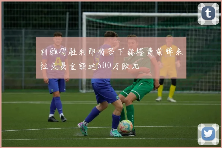利雅得胜利即将签下赫塔费前锋米拉交易金额达600万欧元