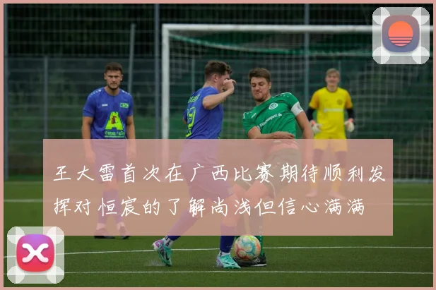 王大雷首次在广西比赛期待顺利发挥对恒宸的了解尚浅但信心满满