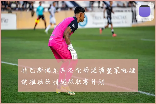 特巴斯揭示弗洛伦蒂诺调整策略继续推动欧洲超级联赛计划