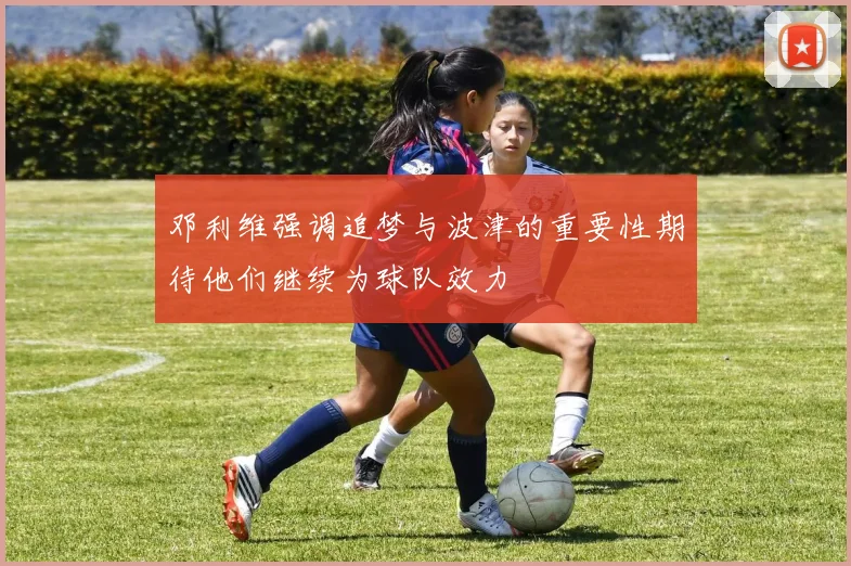 邓利维强调追梦与波津的重要性期待他们继续为球队效力