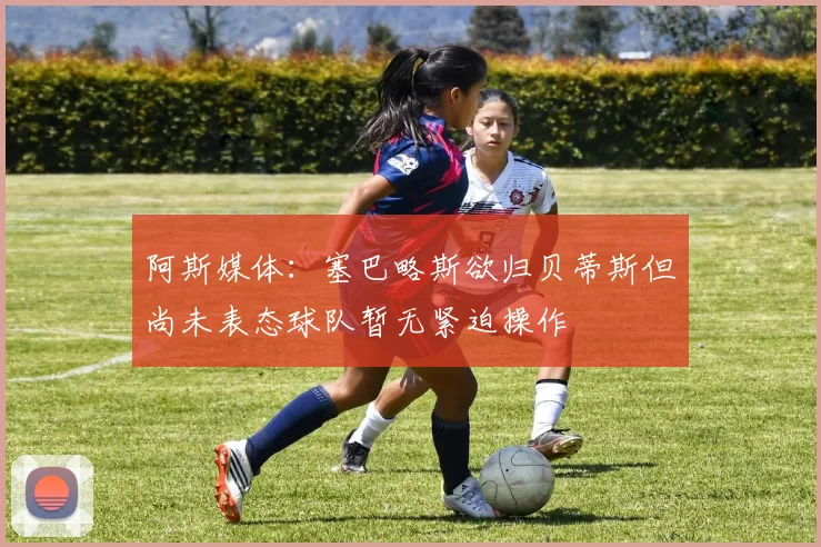 阿斯媒体：塞巴略斯欲归贝蒂斯但尚未表态球队暂无紧迫操作