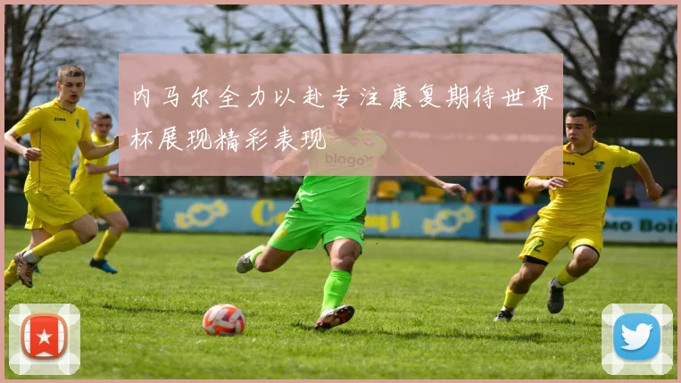 内马尔全力以赴专注康复期待世界杯展现精彩表现
