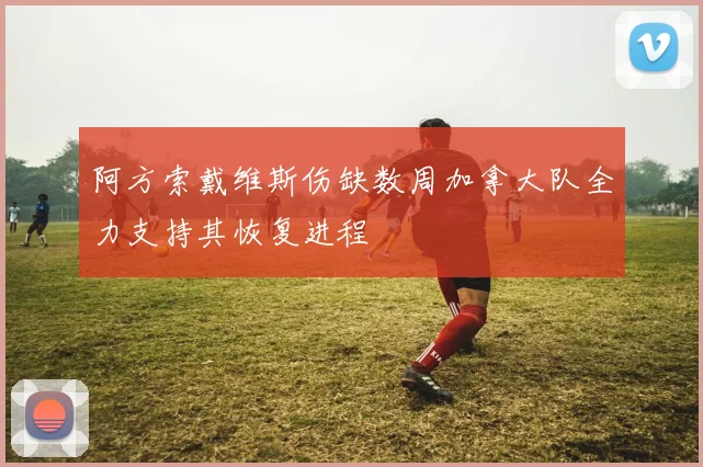 阿方索戴维斯伤缺数周加拿大队全力支持其恢复进程