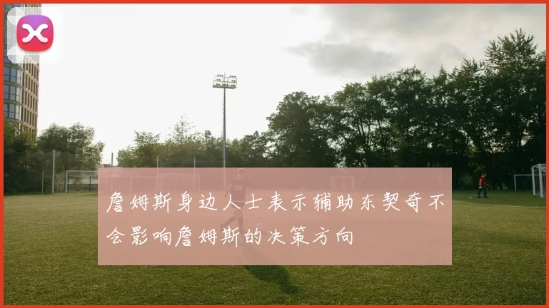 詹姆斯身边人士表示辅助东契奇不会影响詹姆斯的决策方向