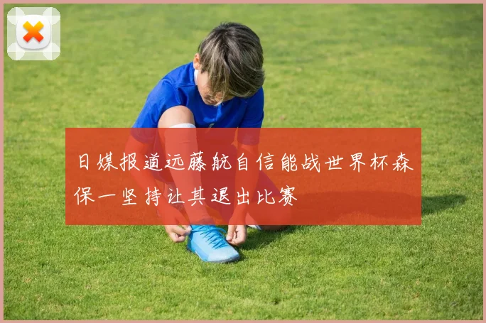 日媒报道远藤航自信能战世界杯森保一坚持让其退出比赛