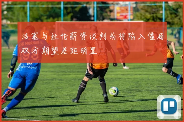 活塞与杜伦薪资谈判或将陷入僵局双方期望差距明显