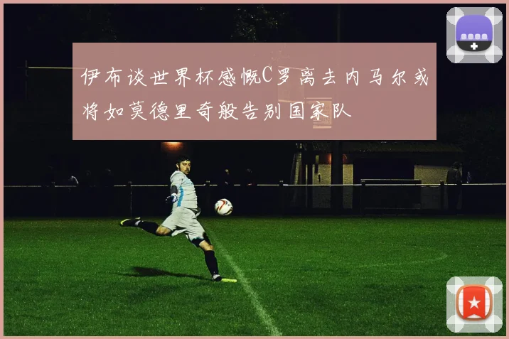 伊布谈世界杯感慨C罗离去内马尔或将如莫德里奇般告别国家队