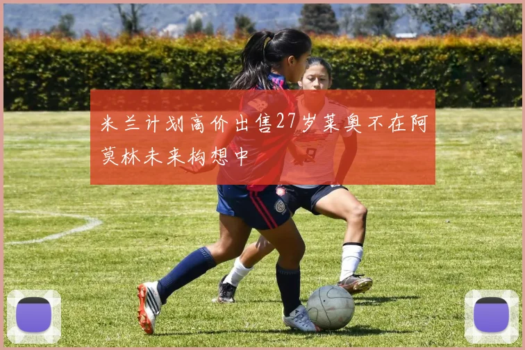 米兰计划高价出售27岁莱奥不在阿莫林未来构想中